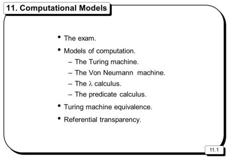 11.1 11. Computational Models The exam. Models of computation. –The Turing machine. –The Von Neumann machine. –The calculus. –The predicate calculus. Turing.