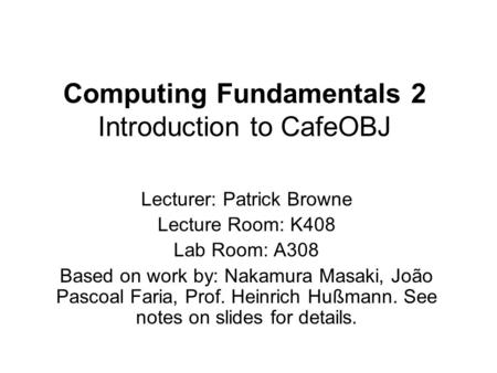 Computing Fundamentals 2 Introduction to CafeOBJ Lecturer: Patrick Browne Lecture Room: K408 Lab Room: A308 Based on work by: Nakamura Masaki, João Pascoal.