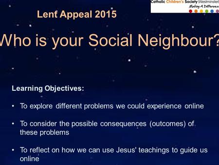 Lent Appeal 2015 Who is your Social Neighbour? Learning Objectives: To explore different problems we could experience online To consider the possible consequences.