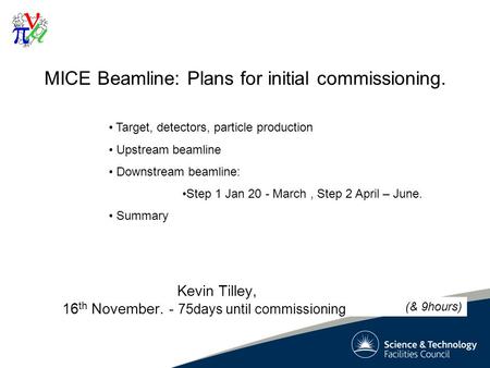 1 MICE Beamline: Plans for initial commissioning. Kevin Tilley, 16 th November. - 75days until commissioning Target, detectors, particle production Upstream.