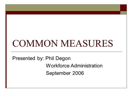 COMMON MEASURES Presented by: Phil Degon Workforce Administration September 2006.