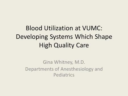 Blood Utilization at VUMC: Developing Systems Which Shape High Quality Care Gina Whitney, M.D. Departments of Anesthesiology and Pediatrics.
