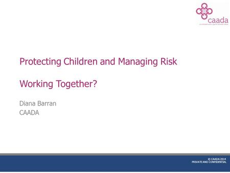 © CAADA 2014 PRIVATE AND CONFIDENTIAL Protecting Children and Managing Risk Working Together? Diana Barran CAADA.