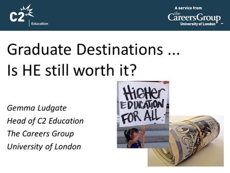 Graduate Destinations... Is HE still worth it? Gemma Ludgate Head of C2 Education The Careers Group University of London.