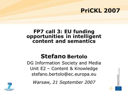 PriCKL 2007 FP7 call 3: EU funding opportunities in intelligent content and semantics Stefano Bertolo DG Information Society and Media Unit E2 – Content.