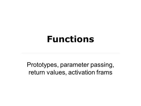 Functions Prototypes, parameter passing, return values, activation frams.