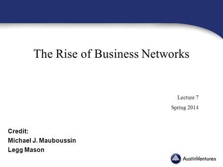 The Rise of Business Networks Lecture 7 Spring 2014 Credit: Michael J. Mauboussin Legg Mason.