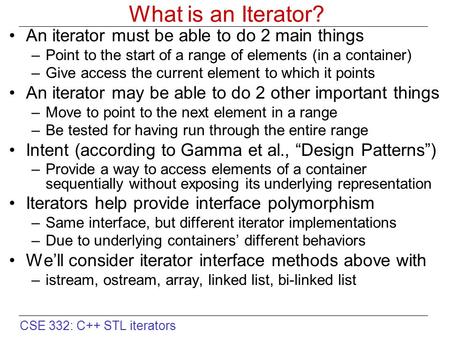 CSE 332: C++ STL iterators What is an Iterator? An iterator must be able to do 2 main things –Point to the start of a range of elements (in a container)