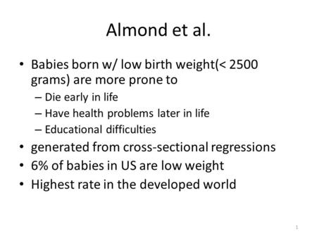 1 Almond et al. Babies born w/ low birth weight(< 2500 grams) are more prone to – Die early in life – Have health problems later in life – Educational.