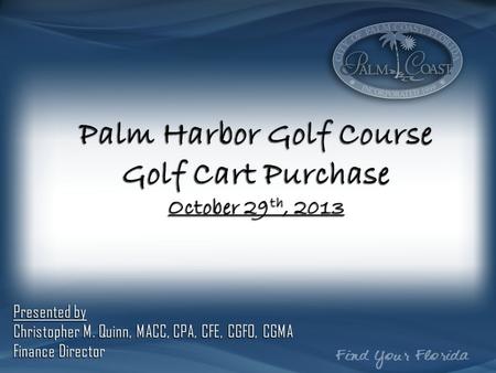 Palm Harbor Golf Course Golf Cart Purchase October 29 th, 2013 Presented by Christopher M. Quinn, MACC, CPA, CFE, CGFO, CGMA Finance Director.