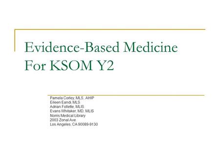 Evidence-Based Medicine For KSOM Y2 Pamela Corley, MLS, AHIP Eileen Eandi, MLS Adrian Follette, MLIS Evans Whitaker, MD, MLIS Norris Medical Library 2003.