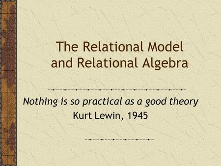 The Relational Model and Relational Algebra Nothing is so practical as a good theory Kurt Lewin, 1945.