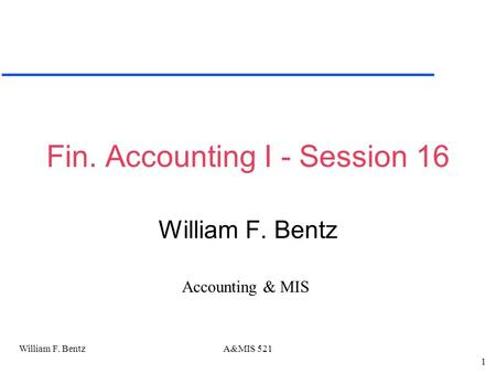 William F. Bentz 1 A&MIS 521 Fin. Accounting I - Session 16 William F. Bentz Accounting & MIS.
