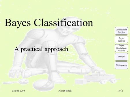 March 2006Alon Slapak 1 of 1 Bayes Classification A practical approach Example Discriminant function Bayes theorem Bayes discriminant function Bibliography.