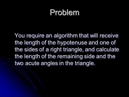 Problem You require an algorithm that will receive the length of the hypotenuse and one of the sides of a right triangle, and calculate the length of the.