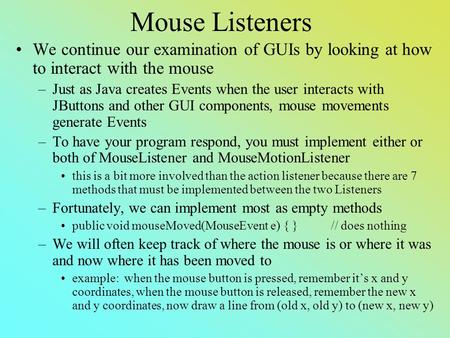 Mouse Listeners We continue our examination of GUIs by looking at how to interact with the mouse –Just as Java creates Events when the user interacts with.