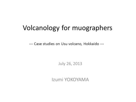 Volcanology for muographers --- Case studies on Usu volcano, Hokkaido --- July 26, 2013 Izumi YOKOYAMA.