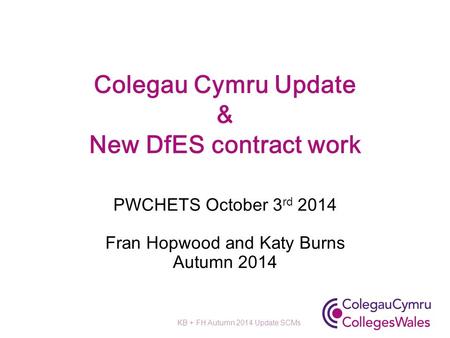 Colegau Cymru Update & New DfES contract work PWCHETS October 3 rd 2014 Fran Hopwood and Katy Burns Autumn 2014 KB + FH Autumn 2014 Update SCMs.