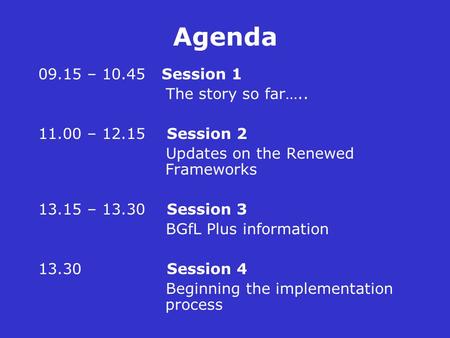 Agenda 09.15 – 10.45 Session 1 The story so far….. 11.00 – 12.15 Session 2 Updates on the Renewed Frameworks 13.15 – 13.30 Session 3 BGfL Plus information.