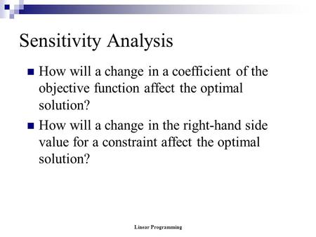 Linear Programming Sensitivity Analysis How will a change in a coefficient of the objective function affect the optimal solution? How will a change in.