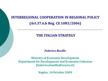 INTERREGIONAL COOPERATION IN REGIONAL POLICY (Art.37.6.b Reg. CE 1083/2006) THE ITALIAN STRATEGY Federica Busillo Ministry of Economic Development Department.