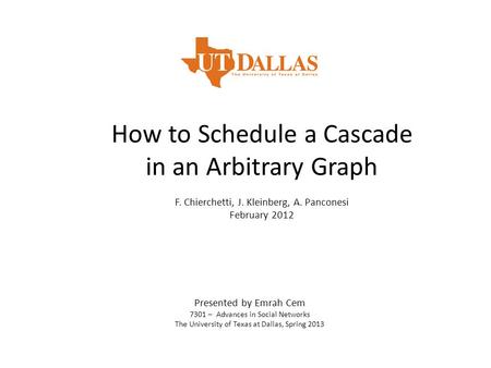 How to Schedule a Cascade in an Arbitrary Graph F. Chierchetti, J. Kleinberg, A. Panconesi February 2012 Presented by Emrah Cem 7301 – Advances in Social.