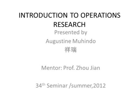 INTRODUCTION TO OPERATIONS RESEARCH Presented by Augustine Muhindo 祥瑞 Mentor: Prof. Zhou Jian 34 th Seminar /summer,2012.