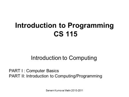 Senem Kumova Metin 2010-2011 Introduction to Programming CS 115 Introduction to Computing PART I : Computer Basics PART II: Introduction to Computing/Programming.