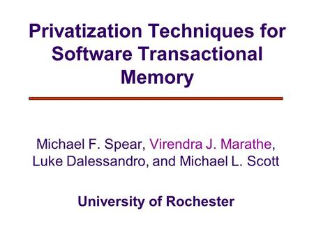 Privatization Techniques for Software Transactional Memory Michael F. Spear, Virendra J. Marathe, Luke Dalessandro, and Michael L. Scott University of.