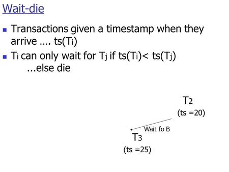Wait-die Transactions given a timestamp when they arrive …. ts(T i ) T i can only wait for T j if ts(T i )< ts(T j )...else die T 1 (ts =10) T 2 (ts =20)