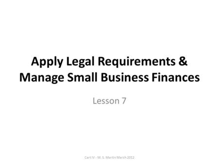 Apply Legal Requirements & Manage Small Business Finances Lesson 7 Cert IV - M. S. Martin March 2012.