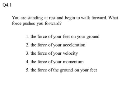 Q4.1 You are standing at rest and begin to walk forward. What force pushes you forward? 1. the force of your feet on your ground 2. the force of your acceleration.