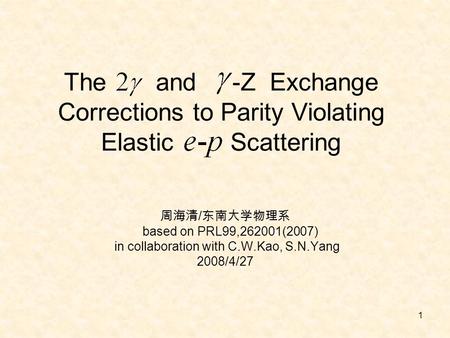 1 The and -Z Exchange Corrections to Parity Violating Elastic Scattering 周海清 / 东南大学物理系 based on PRL99,262001(2007) in collaboration with C.W.Kao, S.N.Yang.