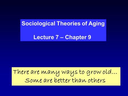 Sociological Theories of Aging Lecture 7 – Chapter 9 There are many ways to grow old… Some are better than others.