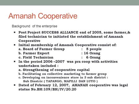 Amanah Cooperative Background of the enterprise  Post Project SUCCESS ALLIANCE end of 2005, some farmer,& filed technician to initiated the establishment.