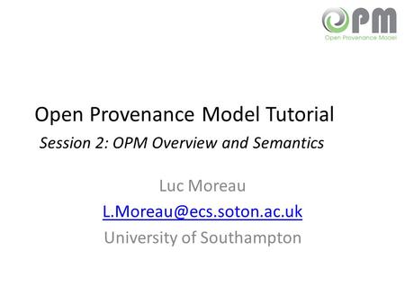 Open Provenance Model Tutorial Session 2: OPM Overview and Semantics Luc Moreau University of Southampton.