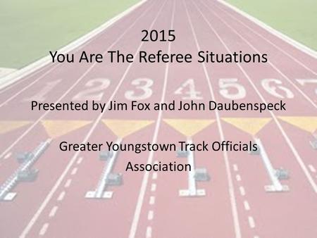 2015 You Are The Referee Situations Presented by Jim Fox and John Daubenspeck Greater Youngstown Track Officials Association.