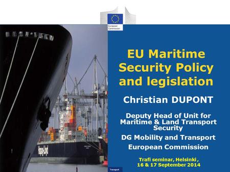 Transport EU Maritime Security Policy and legislation Christian DUPONT Deputy Head of Unit for Maritime & Land Transport Security DG Mobility and Transport.