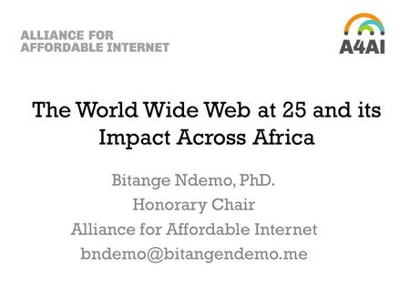 The World Wide Web at 25 and its Impact Across Africa Bitange Ndemo, PhD. Honorary Chair Alliance for Affordable Internet