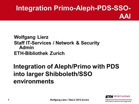 1 Wolfgang Lierz Staff IT-Services / Network & Security Admin ETH-Bibliothek Zurich Integration Primo-Aleph-PDS-SSO- AAI Wolfgang Lierz / IGeLU 2012 Zurich.
