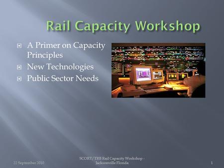 SCORT/TRB Rail Capacity Workshop - Jacksonville Florida1 1  A Primer on Capacity Principles  New Technologies  Public Sector Needs 22 September 20101.