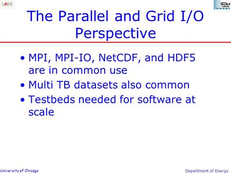 University of Chicago Department of Energy The Parallel and Grid I/O Perspective MPI, MPI-IO, NetCDF, and HDF5 are in common use Multi TB datasets also.