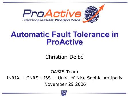 Christian Delbe1 Christian Delbé OASIS Team INRIA -- CNRS - I3S -- Univ. of Nice Sophia-Antipolis November 29 2006 Automatic Fault Tolerance in ProActive.