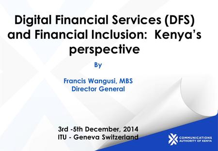 Digital Financial Services (DFS) and Financial Inclusion: Kenya’s perspective By Francis Wangusi, MBS Director General 3rd -5th December, 2014 ITU - Geneva.