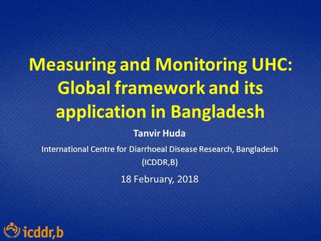 Measuring and Monitoring UHC: Global framework and its application in Bangladesh Tanvir Huda International Centre for Diarrhoeal Disease Research, Bangladesh.