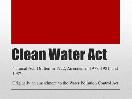 Clean Water Act National Act; Drafted in 1972; Amended in 1977, 1981, and 1987 Originally an amendment to the Water Pollution Control Act.