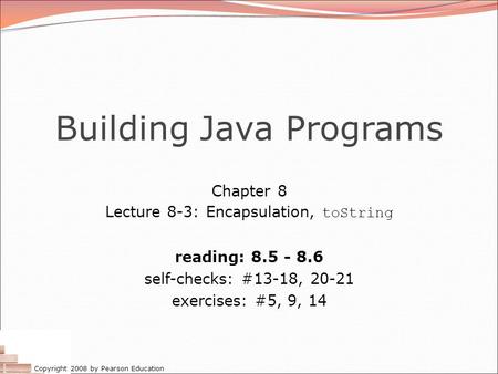 Copyright 2008 by Pearson Education Building Java Programs Chapter 8 Lecture 8-3: Encapsulation, toString reading: 8.5 - 8.6 self-checks: #13-18, 20-21.
