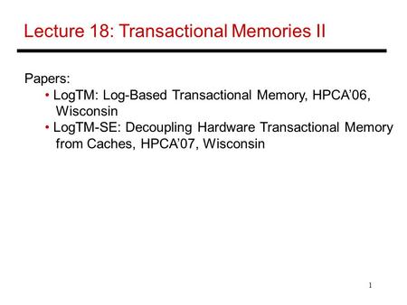 1 Lecture 18: Transactional Memories II Papers: LogTM: Log-Based Transactional Memory, HPCA’06, Wisconsin LogTM-SE: Decoupling Hardware Transactional Memory.