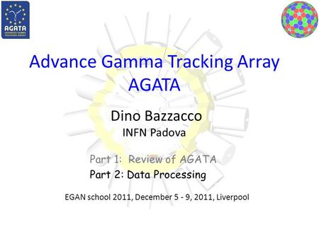 Advance Gamma Tracking Array AGATA Dino Bazzacco INFN Padova Part 1: Review of AGATA Part 2: Data Processing EGAN school 2011, December 5 - 9, 2011, Liverpool.