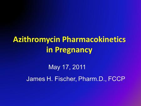 Azithromycin Pharmacokinetics in Pregnancy James H. Fischer, Pharm.D., FCCP May 17, 2011.